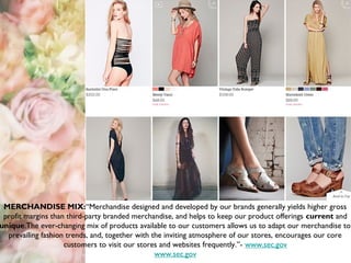 MERCHANDISE MIX:“Merchandise designed and developed by our brands generally yields higher gross
profit margins than third-party branded merchandise, and helps to keep our product offerings current and
unique.The ever-changing mix of products available to our customers allows us to adapt our merchandise to
prevailing fashion trends, and, together with the inviting atmosphere of our stores, encourages our core
customers to visit our stores and websites frequently.”- www.sec.gov
www.sec.gov
 