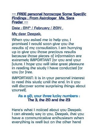 ~~ FREE personal horoscope Some Specific
Findings ; From Astrologer Ms. Sara
Freder ~~
Date : 014th / February / 2014 .
My dear Deepak,
When you asked me to help you, I
promised I would soon give you the
results of my consultation. I am hurrying
up to give you those precious results
because those pieces of information are
extremely IMPORTANT for you and your
future. I hope you will take great pleasure
in reading the study I have conducted for
you for free.
IMPORTANT: It is in your personal interest
to read this study until the end. In it you
will discover some surprising things about
yourself.
As a gift, your three lucky numbers :
The 3, the 20 and the 23
Here's what I noticed about you Deepak:
I can already say to you, Deepak, that you
have a communicative enthusiasm when
everything is well but on the other hand

 