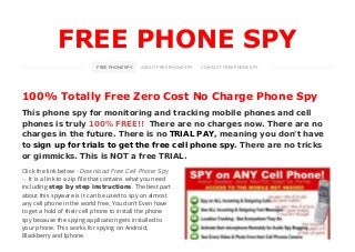 FREE PHONE SPY
100% Totally Free Zero Cost No Charge Phone Spy
This phone spy for monitoring and tracking mobile phones and cell
phones is truly 100% FREE!! There are no charges now. There are no
charges in the future. There is no TRIAL PAY, meaning you don't have
to sign up for trials to get the free cell phone spy. There are no tricks
or gimmicks. This is NOT a free TRIAL.
FREE PHONE SPY ABOUT FREE PHONE SPY CONTACT FREE PHONE SPY
Click the link below
. It is a link to a zip file that contains what you need
including step by step instructions. The best part
about this spyware is it can be used to spy on almost
any cell phone in the world free. You don't Even have
to get a hold of their cell phone to install the phone
spy because the spying application gets installed to
your phone. This works for spying on Android,
Blackberry and Iphone.
- Download Free Cell Phone Spy
-
 