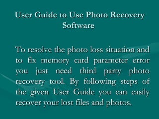 User Guide to Use Photo Recovery Software  To resolve the photo loss situation and to fix memory card parameter error you just need third party photo recovery tool. By following steps of the given User Guide you can easily recover your lost files and photos. 