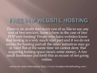 There is no doubt that every one of us like to use any
sort of free services. Same is here in the case of free
PHP web hosting! People who have websites know
that hosting is a very much vital part and if we do not
secure the hosting part all the other initiatives may go
in vain! But at the same time we cannot deny that
acquiring hosting space incurs some money. A few
small businesses put forth this as excuse of not going
online.
visit us for more information http://www.freephpwebsitehosting.com/
 
