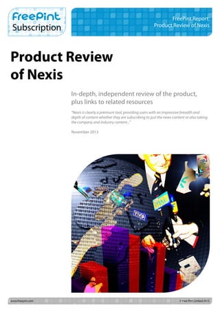 FreePint Report:
Product Review of Nexis

Product Review
of Nexis
In-depth, independent review of the product,
plus links to related resources
“Nexis is clearly a premium tool, providing users with an impressive breadth and
depth of content whether they are subscribing to just the news content or also taking
the company and industry content...”
November 2013

www.freepint.com		

© Free Pint Limited 2013

 
