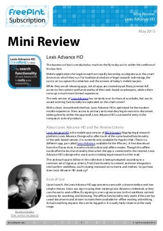 www.freepint.com		 © Free Pint Limited 2015- 1 -
Mini Review
Mini Review:
Lexis Advance HD
Lexis Advance HD
The business of law is conducted as much on the fly today as it is within the confines of
the law firm.
Mobile applications for legal research are rapidly becoming as ubiquitous as the smart
devices on which they run. For traditional vendors of legal research technology, the
race is on to capture the attention and the screens of today’s mobile lawyers.
While they are all releasing apps, not all apps are created equal. Many promise full
access to the content and functionality of their web-based counterparts, while others
serve up a much more limited experience.
The web version of Lexis Advance has certainly won its share of accolades, but can its
award-winning functionality be replicated on the small screen?
With a clean, streamlined interface, Lexis Advance HD is optimised for the modern
mobile experience. From access to primary and secondary legal sources to document
editing directly within the app itself, Lexis Advance HD is a powerful entry in the
company’s suite of products.
About Lexis Advance HD and the Review Criteria
Lexis Advance HD is the mobile app version of RELX Group’s flagship legal research
platform, Lexis Advance. Designed to offer much of the same lauded functionality
of the web-based version, it is currently only available for Apple’s iPad. (There is a
different app, just called Lexis Advance, available for the iPhone.)  A free download
from the iTunes store, it works in both online and offline modes. Though the offline
mode offers far less functionality than when the app is connected to the internet, Lexis
Advance HD is designed to assist users in taking legal research on the road.
This and each app to follow in this collection is being evaluated according to a
common set of rigorous criteria. From functionality to content and even integration
into law firm workflows, each is being reviewed on its merits and misfires. So just how
does Lexis Advance HD stack up?
Ease of Use
Upon launch, the Lexis Advance HD app presents users with a clean interface and two
simple choices. Users can sign in using their existing Lexis Advance credentials or they
can choose to work offline. By signing in, one is given access to the LexisNexis content
universe for searching and browsing. The offline functionality only works if the user has
saved documents and chosen to make them available for offline reading and editing.
Actual searching requires the user be logged in. It is really fairly intuitive at this early
stage.
 
May 2015
By John DiGilio
View author biography
 