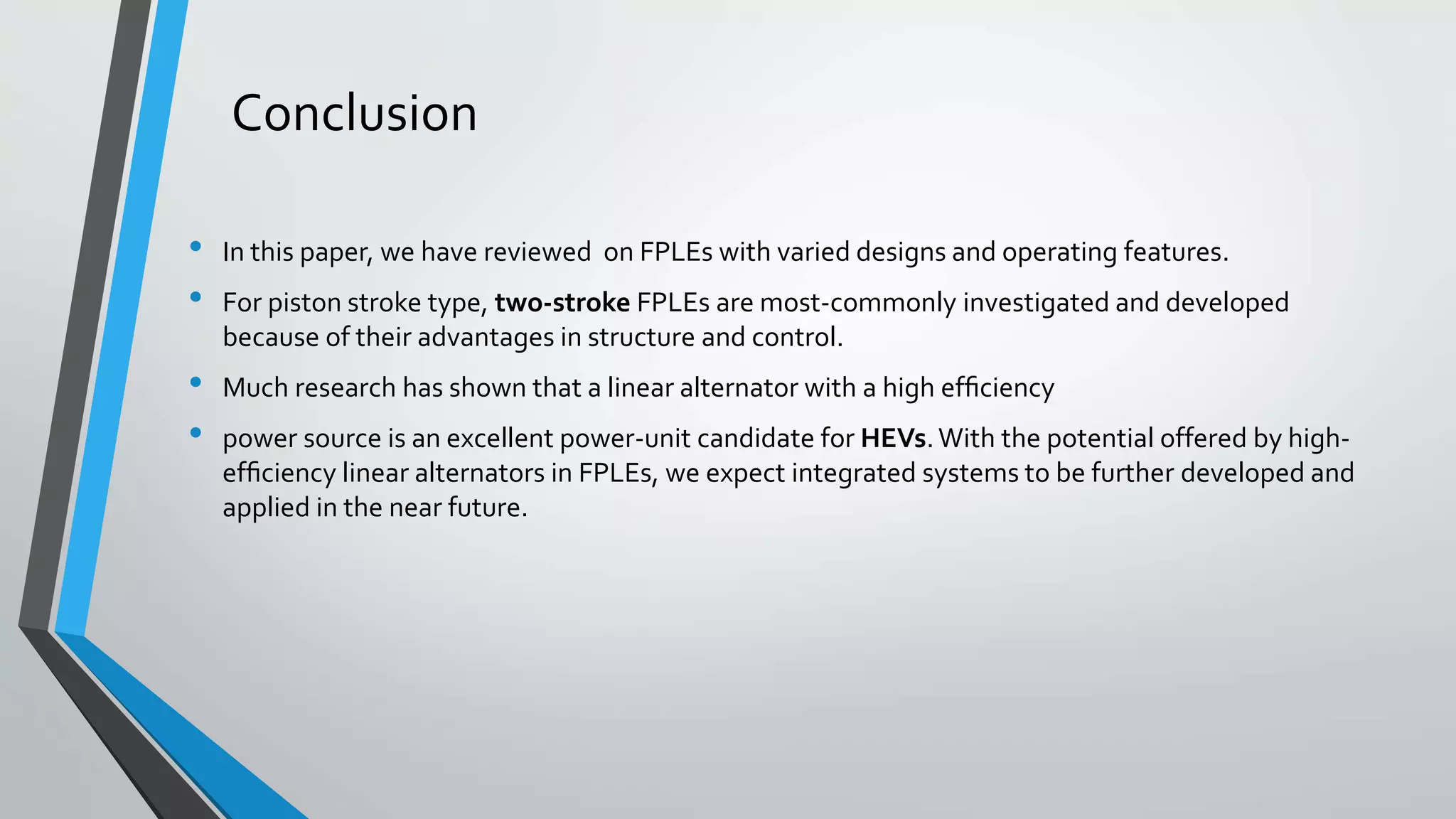 Conclusion
• In this paper, we have reviewed on FPLEs with varied designs and operating features.
• For piston stroke type, two-stroke FPLEs are most-commonly investigated and developed
because of their advantages in structure and control.
• Much research has shown that a linear alternator with a high efﬁciency
• power source is an excellent power-unit candidate for HEVs.With the potential offered by high-
efﬁciency linear alternators in FPLEs, we expect integrated systems to be further developed and
applied in the near future.
 