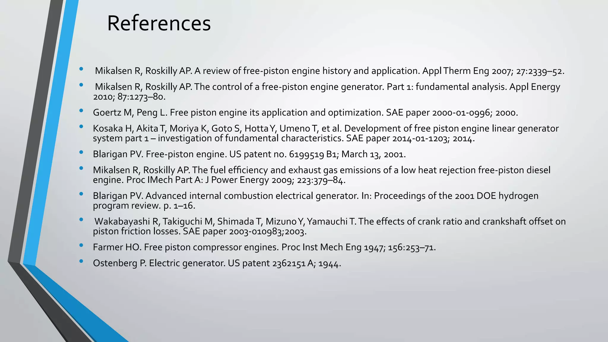 References
• Mikalsen R, Roskilly AP. A review of free-piston engine history and application. ApplTherm Eng 2007; 27:2339–52.
• Mikalsen R, Roskilly AP.The control of a free-piston engine generator. Part 1: fundamental analysis. Appl Energy
2010; 87:1273–80.
• Goertz M, Peng L. Free piston engine its application and optimization. SAE paper 2000-01-0996; 2000.
• Kosaka H, AkitaT, Moriya K, Goto S, HottaY, UmenoT, et al. Development of free piston engine linear generator
system part 1 – investigation of fundamental characteristics. SAE paper 2014-01-1203; 2014.
• Blarigan PV. Free-piston engine. US patent no. 6199519 B1; March 13, 2001.
• Mikalsen R, Roskilly AP.The fuel efﬁciency and exhaust gas emissions of a low heat rejection free-piston diesel
engine. Proc IMech Part A: J Power Energy 2009; 223:379–84.
• Blarigan PV. Advanced internal combustion electrical generator. In: Proceedings of the 2001 DOE hydrogen
program review. p. 1–16.
• Wakabayashi R,Takiguchi M, Shimada T, MizunoY,Yamauchi T.The effects of crank ratio and crankshaft offset on
piston friction losses. SAE paper 2003-010983;2003.
• Farmer HO. Free piston compressor engines. Proc Inst Mech Eng 1947; 156:253–71.
• Ostenberg P. Electric generator. US patent 2362151 A; 1944.
 