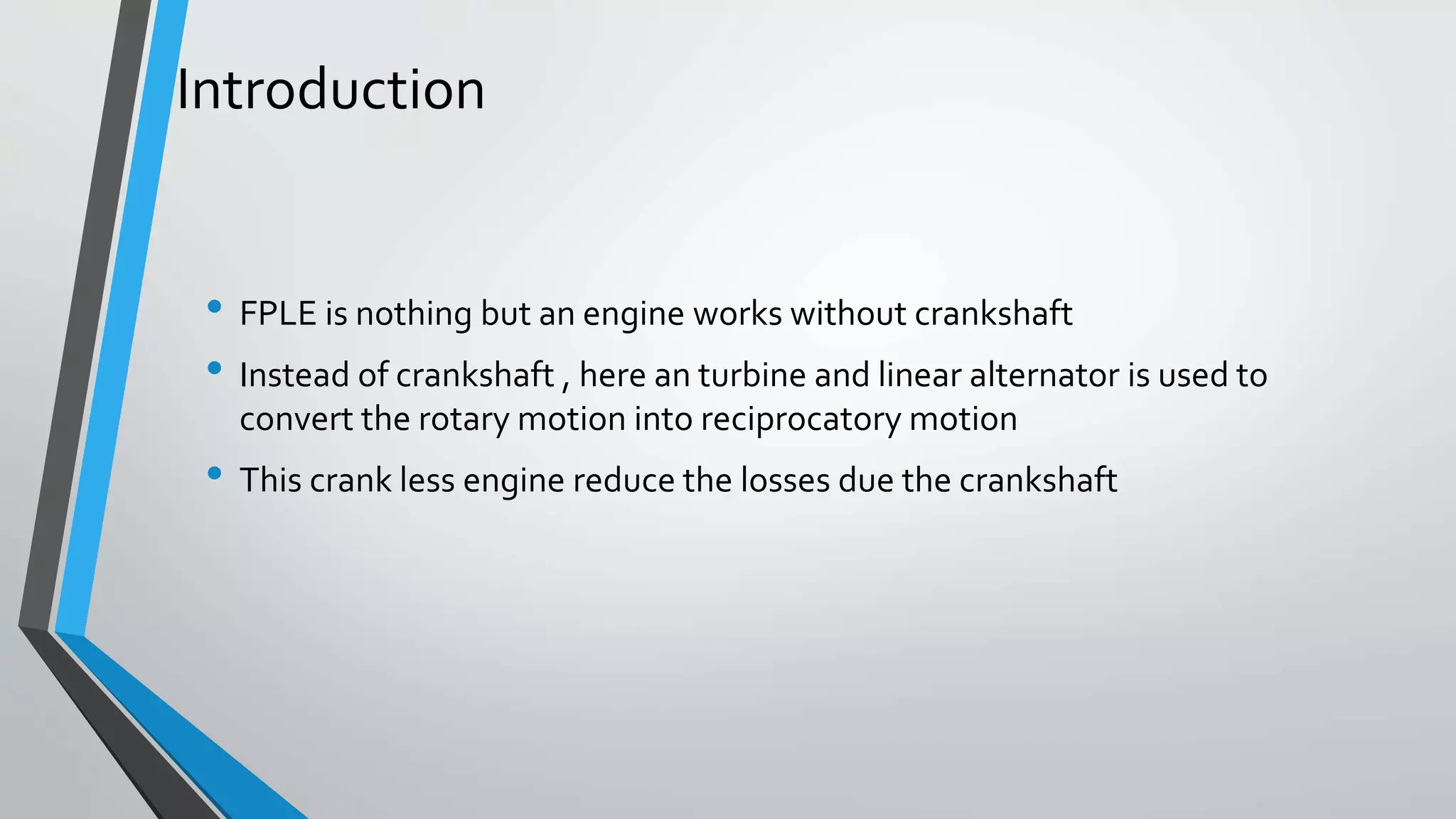 Introduction
• FPLE is nothing but an engine works without crankshaft
• Instead of crankshaft , here an turbine and linear alternator is used to
convert the rotary motion into reciprocatory motion
• This crank less engine reduce the losses due the crankshaft
 
