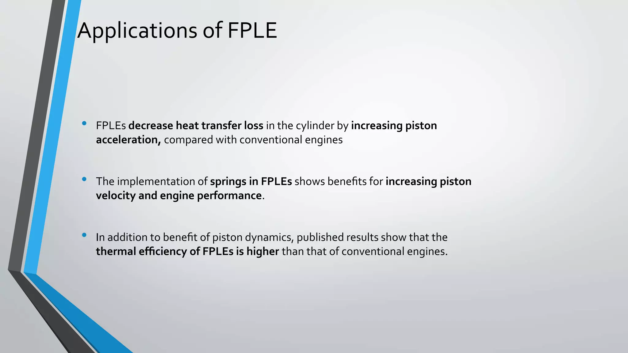 Applications of FPLE
• FPLEs decrease heat transfer loss in the cylinder by increasing piston
acceleration, compared with conventional engines
• The implementation of springs in FPLEs shows beneﬁts for increasing piston
velocity and engine performance.
• In addition to beneﬁt of piston dynamics, published results show that the
thermal efﬁciency of FPLEs is higher than that of conventional engines.
 