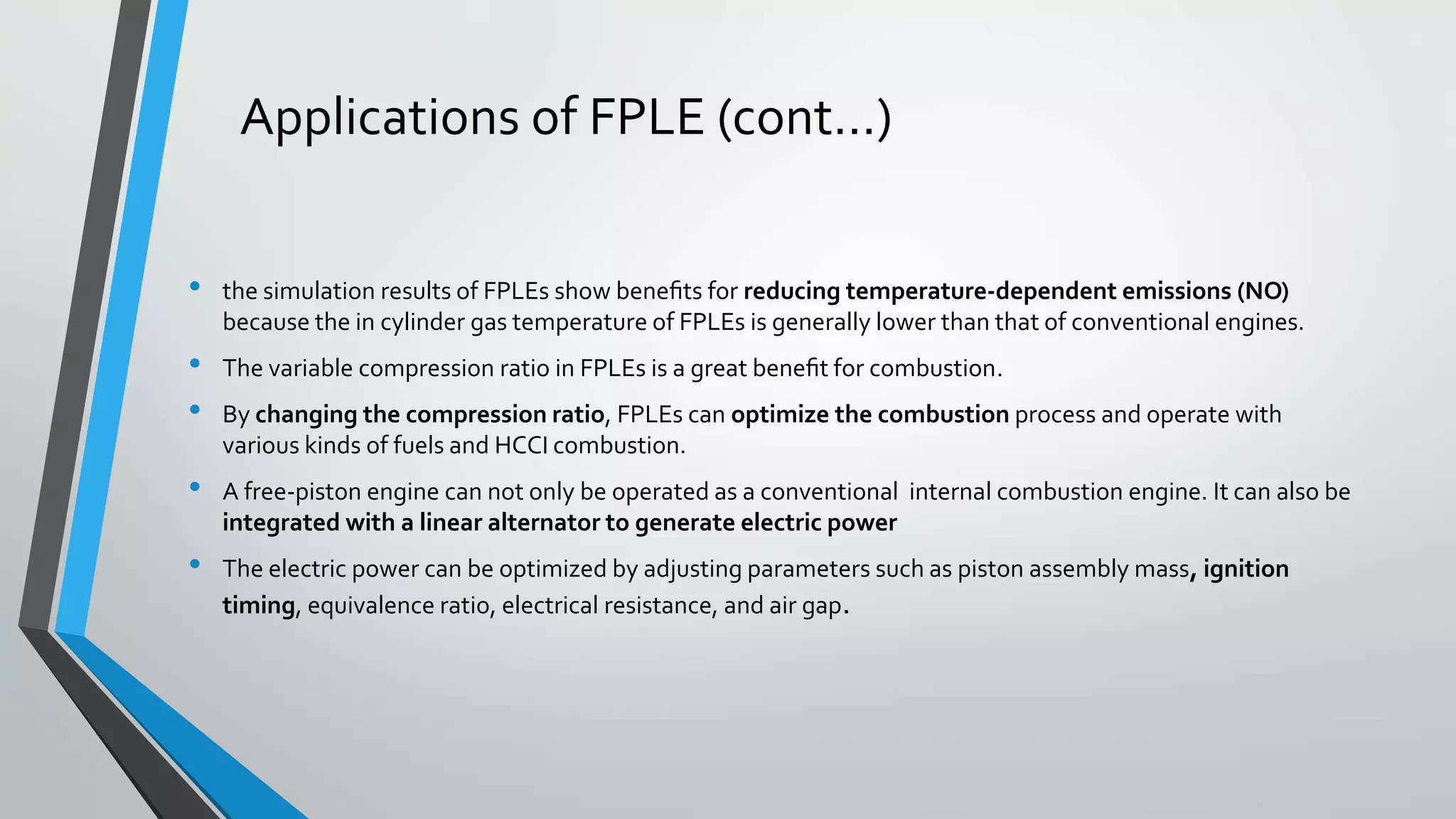 Applications of FPLE (cont…)
• the simulation results of FPLEs show beneﬁts for reducing temperature-dependent emissions (NO)
because the in cylinder gas temperature of FPLEs is generally lower than that of conventional engines.
• The variable compression ratio in FPLEs is a great beneﬁt for combustion.
• By changing the compression ratio, FPLEs can optimize the combustion process and operate with
various kinds of fuels and HCCI combustion.
• A free-piston engine can not only be operated as a conventional internal combustion engine. It can also be
integrated with a linear alternator to generate electric power
• The electric power can be optimized by adjusting parameters such as piston assembly mass, ignition
timing, equivalence ratio, electrical resistance, and air gap.
 