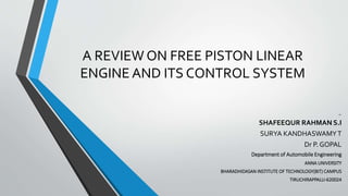 A REVIEW ON FREE PISTON LINEAR
ENGINE AND ITS CONTROL SYSTEM
BY:
SHAFEEQUR RAHMAN S.I
SURYA KANDHASWAMYT
Dr P. GOPAL
Department of Automobile Engineering
ANNA UNIVERSITY
BHARADHIDASAN INSTITUTE OF TECHNOLOGY(BIT) CAMPUS
TIRUCHIRAPPALLI-620024
 