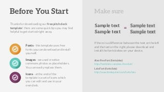 Thanks for downloading our free pitch deck
template! Here are some quick tips you may ﬁnd
helpful to get started right away.
Fonts - this template uses free
fonts you can download and install
yourself.
Images - we used creative
commons photos as placeholders.
You can easily replace them.
Icons - at the end of the
template is a set of icons which
you can edit and use in your
own deck.
http://fontfabric.com/aleo-free-font/
Aleo Free Font (fonts/aleo)
Lato Font (fonts/lato)
http://www.fontsquirrel.com/fonts/lato
Before You Start Make sure
Sample text
Sample text
If there is a difference between the text on the left
and the text on the right, please download and
install the fonts below on your device.
=
 