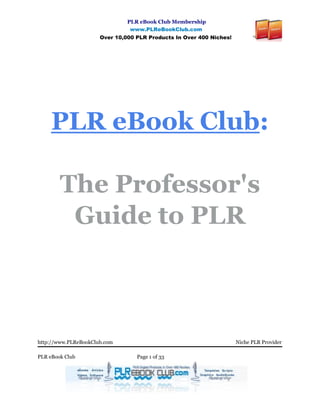 PLR eBook Club Membership
                                www.PLReBookClub.com
                      Over 10,000 PLR Products In Over 400 Niches!




     PLR eBook Club:

        The Professor's
         Guide to PLR



http://www.PLReBookClub.com                                          Niche PLR Provider

PLR eBook Club                    Page 1 of 33
 