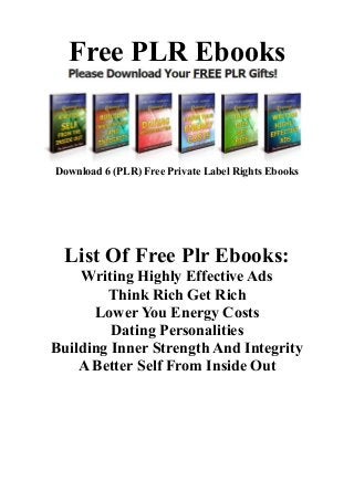 Free PLR Ebooks
Download 6 (PLR) Free Private Label Rights Ebooks
Click Here
List Of Free Plr Ebooks:
Writing Highly Effective Ads
Think Rich Get Rich
Lower You Energy Costs
Dating Personalities
Building Inner Strength And Integrity
A Better Self From Inside Out
 