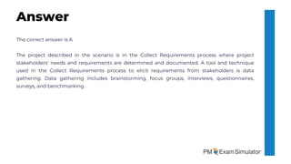 The correct answer is A
The project described in the scenario is in the Collect Requirements process where project
stakeholders' needs and requirements are determined and documented. A tool and technique
used in the Collect Requirements process to elicit requirements from stakeholders is data
gathering. Data gathering includes brainstorming, focus groups, interviews, questionnaires,
surveys, and benchmarking.
Answer