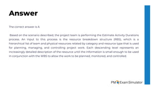 The correct answer is A
Based on the scenario described, the project team is performing the Estimate Activity Durations
process. An input to this process is the resource breakdown structure (RBS), which is a
hierarchical list of team and physical resources related by category and resource type that is used
for planning, managing, and controlling project work. Each descending level represents an
increasingly detailed description of the resource until the information is small enough to be used
in conjunction with the WBS to allow the work to be planned, monitored, and controlled.
Answer
 
