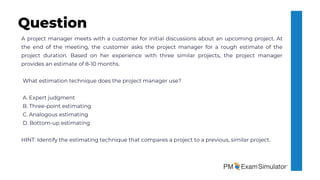 A project manager meets with a customer for initial discussions about an upcoming project. At
the end of the meeting, the customer asks the project manager for a rough estimate of the
project duration. Based on her experience with three similar projects, the project manager
provides an estimate of 8-10 months.
What estimation technique does the project manager use?
A. Expert judgment
B. Three-point estimating
C. Analogous estimating
D. Bottom-up estimating
HINT: Identify the estimating technique that compares a project to a previous, similar project.
Question
 