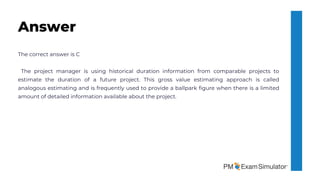 The correct answer is C
The project manager is using historical duration information from comparable projects to
estimate the duration of a future project. This gross value estimating approach is called
analogous estimating and is frequently used to provide a ballpark figure when there is a limited
amount of detailed information available about the project.
Answer
 