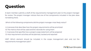 A team member submits a draft of the requirements management plan to the project manager
for review. The project manager notices that one of the components included in the plan does
not belong there.
Which of the following components did the project manager most likely notice?
A. A process that describes how the project requirements will be prioritized
B. The metrics that will be used and the rationale for using them
C. A process that specifies how a project scope statement will be prepared
D. How requirement activities will be planned, tracked and reported
HINT: Which element should be included in the scope management plan and not the
requirements management plan?
Question
 