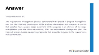 The correct answer is C
The requirements management plan is a component of the project or program management
plan that describes how requirements will be analyzed, documented, and managed. A process
that specifies how a project scope statement will be prepared is an element of the scope
management plan and should be excluded from the requirements management plan. The
incorrect answer choices represent components that should be included in the requirements
management plan.
Answer
 
