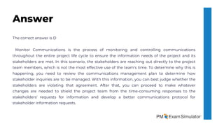 The correct answer is D
Monitor Communications is the process of monitoring and controlling communications
throughout the entire project life cycle to ensure the information needs of the project and its
stakeholders are met. In this scenario, the stakeholders are reaching out directly to the project
team members, which is not the most effective use of the team's time. To determine why this is
happening, you need to review the communications management plan to determine how
stakeholder inquiries are to be managed. With this information, you can best judge whether the
stakeholders are violating that agreement. After that, you can proceed to make whatever
changes are needed to shield the project team from the time-consuming responses to the
stakeholders' requests for information and develop a better communications protocol for
stakeholder information requests.
Answer
 