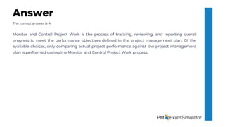 The correct answer is A
Monitor and Control Project Work is the process of tracking, reviewing, and reporting overall
progress to meet the performance objectives defined in the project management plan. Of the
available choices, only comparing actual project performance against the project management
plan is performed during the Monitor and Control Project Work process.
Answer
 