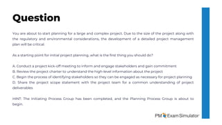 You are about to start planning for a large and complex project. Due to the size of the project along with
the regulatory and environmental considerations, the development of a detailed project management
plan will be critical.
As a starting point for initial project planning, what is the first thing you should do?
A. Conduct a project kick-off meeting to inform and engage stakeholders and gain commitment
B. Review the project charter to understand the high-level information about the project
C. Begin the process of identifying stakeholders so they can be engaged as necessary for project planning
D. Share the project scope statement with the project team for a common understanding of project
deliverables
HINT: The Initiating Process Group has been completed, and the Planning Process Group is about to
begin.
Question
 