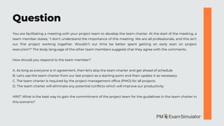 You are facilitating a meeting with your project team to develop the team charter. At the start of the meeting, a
team member states, "I don't understand the importance of this meeting. We are all professionals, and this isn't
our first project working together. Wouldn't our time be better spent getting an early start on project
execution?" The body language of the other team members suggests that they agree with the comments.
How should you respond to the team member?
A. As long as everyone is in agreement, then let's skip the team charter and get ahead of schedule
B. Let's use the team charter from our last project as a starting point and then update it as necessary
C. The team charter is required by the project management office (PMO) for all projects
D. The team charter will eliminate any potential conflicts which will improve our productivity
HINT: What is the best way to gain the commitment of the project team for the guidelines in the team charter in
this scenario?
Question
 