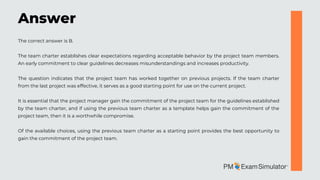 The correct answer is B.
The team charter establishes clear expectations regarding acceptable behavior by the project team members.
An early commitment to clear guidelines decreases misunderstandings and increases productivity.
The question indicates that the project team has worked together on previous projects. If the team charter
from the last project was effective, it serves as a good starting point for use on the current project.
It is essential that the project manager gain the commitment of the project team for the guidelines established
by the team charter, and if using the previous team charter as a template helps gain the commitment of the
project team, then it is a worthwhile compromise.
Of the available choices, using the previous team charter as a starting point provides the best opportunity to
gain the commitment of the project team.
Answer
 