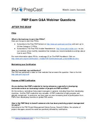 Visit www.pm-prepcast.com for Exam Resources P a g e | 1
PMP Exam Q&A Webinar Questions
AFTER THE EXAM
PDUs
What is the best way to earn free PDUs?
Here are 2 ways to earn free PDUs:
● Subscribe to the Free PM Podcast on http://www.pm-podcast.com/free and earn up to
30 free Category C PDUs.
● Subscribe to The Free PDU Insider Newsletter on http://www.pdu-insider.com so you
can receive a free monthly newsletter that includes our recommendations and tips about
how to earn PDUs.
For more information about PDUs, read page 37 on The PMP Handbook. Click on:
http://www.pmi.org/en/Certification/~/media/PDF/Certifications/pdc_pmphandbook.ashx
Maintaining your Certification
How do I maintain my certification?
The PMI has published a video on their website that answers this question. Here is the link:
http://pdu.pmi.org/ccr/#
Purpose of PMP Certification
Do you believe that PMP credential is losing relevance, especially in developing
economies where an increasing number of people are PMP certified?
On the contrary, we believe that project managers in general, including those from developing
countries, find the PMP credential very valuable. A PMP credential is highly popular and
globally recognized. In particular, we have seen an ever increasing level of participation from
PMPs from developing countries in global PMI events.
How is the PMP likely to benefit someone who has been practicing project management
for years?
According to the PMI Project Management Salary Survey, Seventh Edition, the salaries of
project managers around the world are positively affected by certification.
 