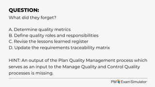 What did they forget?
A. Determine quality metrics
B. Define quality roles and responsibilities
C. Revise the lessons learned register
D. Update the requirements traceability matrix
HINT: An output of the Plan Quality Management process which
serves as an input to the Manage Quality and Control Quality
processes is missing.
QUESTION:
 