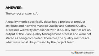 The correct answer is A.
A quality metric specifically describes a project or product
attribute and how the Manage Quality and Control Quality
processes will verify compliance with it. Quality metrics are an
output of the Plan Quality Management process and were not
stated as being completed. Therefore, the quality metrics are
what were most likely missed by the project team.
ANSWER:
 