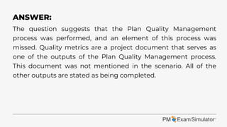 The question suggests that the Plan Quality Management
process was performed, and an element of this process was
missed. Quality metrics are a project document that serves as
one of the outputs of the Plan Quality Management process.
This document was not mentioned in the scenario. All of the
other outputs are stated as being completed.
ANSWER:
 