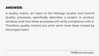 A quality metric, an input to the Manage Quality and Control
Quality processes, specifically describes a project or product
attribute and how these processes will verify compliance with it.
Therefore, quality metrics are what we're most likely missed by
the project team.
ANSWER:
 