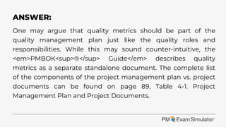 One may argue that quality metrics should be part of the
quality management plan just like the quality roles and
responsibilities. While this may sound counter-intuitive, the
<em>PMBOK<sup>®</sup> Guide</em> describes quality
metrics as a separate standalone document. The complete list
of the components of the project management plan vs. project
documents can be found on page 89, Table 4-1. Project
Management Plan and Project Documents.
ANSWER:
 