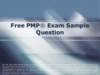 Free PMP® Exam Sample
Question

PMI, PMP, CAPM, PgMP, PMI-ACP, PMI-SP, PMI-RMP and PMBOK are trademarks of the Project Management Institute, Inc. PMI has not endorsed and
did not participate in the development of this publication. PMI does not sponsor this publication and makes no warranty, guarantee or representation,
expressed or implied as to the accuracy or content. Every attempt has been made by OSP International LLC to ensure that the information presented
in this publication is accurate and can serve as preparation for the PMP certification exam. However, OSP International LLC accepts no legal
responsibility for the content herein. This document should be used only as a reference and not as a replacement for officially published material.
Using the information from this document does not guarantee that the reader will pass the PMP certification exam. No such guarantees or warranties
are implied or expressed by OSP International LLC.

 