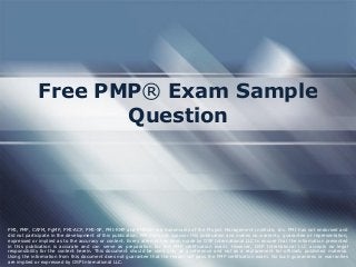Free PMP® Exam Sample
Question
PMI, PMP, CAPM, PgMP, PMI-ACP, PMI-SP, PMI-RMP and PMBOK are trademarks of the Project Management Institute, Inc. PMI has not endorsed and
did not participate in the development of this publication. PMI does not sponsor this publication and makes no warranty, guarantee or representation,
expressed or implied as to the accuracy or content. Every attempt has been made by OSP International LLC to ensure that the information presented
in this publication is accurate and can serve as preparation for the PMP certification exam. However, OSP International LLC accepts no legal
responsibility for the content herein. This document should be used only as a reference and not as a replacement for officially published material.
Using the information from this document does not guarantee that the reader will pass the PMP certification exam. No such guarantees or warranties
are implied or expressed by OSP International LLC.
 