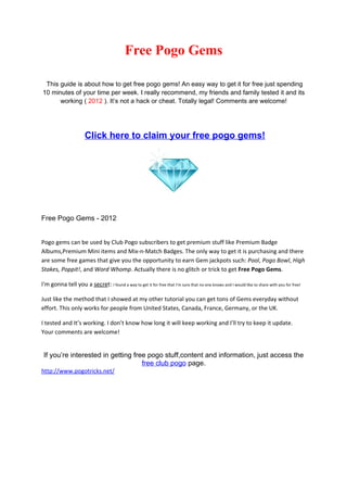 Free Pogo Gems

 This guide is about how to get free pogo gems! An easy way to get it for free just spending
10 minutes of your time per week. I really recommend, my friends and family tested it and its
      working ( 2012 ). It’s not a hack or cheat. Totally legal! Comments are welcome!




                       Click here to claim your free pogo gems!




Free Pogo Gems - 2012


Pogo gems can be used by Club Pogo subscribers to get premium stuff like Premium Badge
Albums,Premium Mini items and Mix-n-Match Badges. The only way to get it is purchasing and there
are some free games that give you the opportunity to earn Gem jackpots such: Pool, Pogo Bowl, High
Stakes, Poppit!, and Word Whomp. Actually there is no glitch or trick to get Free Pogo Gems.

I'm gonna tell you a secret: I found a way to get it for free that I'm sure that no one knows and I would like to share with you for free!

Just like the method that I showed at my other tutorial you can get tons of Gems everyday without
effort. This only works for people from United States, Canada, France, Germany, or the UK.

I tested and It’s working. I don’t know how long it will keep working and I’ll try to keep it update.
Your comments are welcome!


 If you’re interested in getting free pogo stuff,content and information, just access the
                                    free club pogo page.
http://www.pogotricks.net/
 
