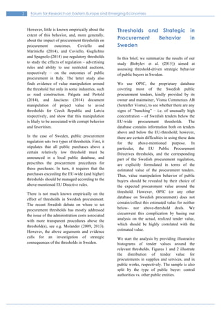2 Forum for Research on Eastern Europe and Emerging Economies
However, little is known empirically about the
extent of this behavior, and, more generally,
about the impact of procurement thresholds on
procurement outcomes. Coviello and
Mariniello (2014), and Coviello, Guglielmo
and Spagnolo (2014) use regulatory thresholds
to study the effects of regulation – advertising
rules and ability to use restricted auctions,
respectively – on the outcomes of public
procurement in Italy. The latter study also
finds evidence of value manipulation around
the threshold but only in some industries, such
as road construction. Palguta and Pertold
(2014), and Jascisens (2014) document
manipulation of project value to avoid
thresholds for Czech Republic and Latvia
respectively, and show that this manipulation
is likely to be associated with corrupt behavior
and favoritism.
In the case of Sweden, public procurement
regulation sets two types of thresholds. First, it
stipulates that all public purchases above a
certain relatively low threshold must be
announced in a local public database, and
prescribes the procurement procedures for
these purchases. In turn, it requires that the
purchases exceeding the EU-wide (and higher)
thresholds should be managed according to the
above-mentioned EU Directive rules.
There is not much known empirically on the
effect of thresholds in Swedish procurement.
The recent Swedish debate on where to set
procurement thresholds has mostly addressed
the issue of the administration costs associated
with more transparent procedures above the
threshold(s), see e.g. Molander (2009, 2013).
However, the above arguments and evidence
calls for an investigation of strategic
consequences of the thresholds in Sweden.
Thresholds and Strategic in
Procurement Behavior in
Sweden
In this brief, we summarize the results of our
study (Bobylev et al. (2015)) aimed at
assessing threshold-driven strategic behavior
of public buyers in Sweden.
We use OPIC, the proprietary database
covering most of the Swedish public
procurement tenders, kindly provided by its
owner and maintainer, Visma Commerces AB
(hereafter Visma), to see whether there are any
signs of ”bunching” – i.e. of unusually high
concentration – of Swedish tenders below the
EU-wide procurement thresholds. The
database contains information both on tenders
above and below the EU-threshold; however,
there are certain difficulties in using these data
for the above-mentioned purpose. In
particular, the EU Public Procurement
Directives thresholds, and the corresponding
part of the Swedish procurement regulation,
are explicitly formulated in terms of the
estimated value of the procurement tenders.
Thus, value manipulation behavior of public
buyers should be revealed by their choice of
the expected procurement value around the
threshold. However, OPIC (or any other
database on Swedish procurement) does not
contain/collect this estimated value for neither
below- nor above-threshold deals. We
circumvent this complication by basing our
analysis on the actual, realized tender value,
which should be highly correlated with the
estimated value.
We start the analysis by providing illustrative
histograms of tender values around the
relevant thresholds. Figures 1 and 2 illustrate
the distribution of tender value for
procurements in supplies and services, and in
public works, respectively. The sample is also
split by the type of public buyer: central
authorities vs. other public entities.
 