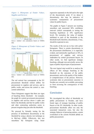 3Forum for Research on Eastern Europe and Emerging Economies
Figure 1. Histograms of Tender Values,
Supplies and Services
Source: Authors’ own calculations based on VISMA
data.
Figure 2. Histograms of Tender Values, and
Public Works
Source: Authors’ own calculations based on VISMA
data.
The red vertical line corresponds to the EU
procurement threshold (which differs for
procurement in supplies and services, and in
public works, and across the central vs. non-
central authorities).
These histograms suggest that there are signs
of bunching below threshold – for example,
the graph for central government procurement
in supplies and services shows a spike just
below the threshold, and that for public works
and other contracting authorities seems to
present irregular drop just after the threshold.
We proceed by formally testing for the
presence of distribution discontinuity at the
threshold by using a density test technique as
in McCrary (2008). Effectively, this test
smoothens the histogram using linear
regression separately to the left and to the right
of the discontinuity point. If we detect a
discontinuity, this may be indicative of
systematic manipulation of procurement
values by public buyers.
The graphs in Figure 3 present our resulting
smoothers and associated 90% confidence
intervals (which corresponds to testing the
bunching hypothesis at 10% significance
level). We normalize the value of tenders
attributed to each of the thresholds at the
threshold itself; therefore, discontinuity, if any,
should be expected at zero.
The results of the test are in line with earlier
histograms. There is certain discontinuity in
the procurement distributions; it is especially
evident, and statistically significant at 10%, in
procurement of supplies and services
undertaken by central government buyers. In
other words, we find significant strategic
bunching, although non-universally across the
types of public buyers/types of procurement.
The next logical step would be to analyze the
effects of this strategic bunching at the
threshold on the outcomes of the public
procurement, such as the quality of the tenders
or competitiveness of the process. However,
systematic data on procurement outcomes in
Sweden are currently not available, preventing
us from accessing the consequences of this
bunching.
Conclusion
We investigated the effect of thresholds on
public procurement in Sweden, and have
found signs of strategic bunching of public
buyers at the EU thresholds. In other words,
procurement thresholds affect not only the
associated transaction costs, but also the
strategic behavior of procuring entities, a point
overlooked in the current Swedish debate on
public procurement.
 
