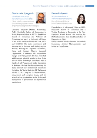 5Forum for Research on Eastern Europe and Emerging Economies
Giancarlo Spagnolo
Stockholm Institute of
Transition Economics (SITE)
Giancarlo.Spagnolo@hhs.se
https://sites.google.com/sit
e/giancarlospagnoloshomepage/
Giancarlo Spagnolo (M.Phil. Cambridge;
Ph.D., Stockholm School of Economics) is
Senior Research Fellow at SITE – Stockholm
School of Economics and Professor of
Economics (on leave) at University of Rome
II. He is also research affiliate of CEPR, EIEF
and ENCORE. His main competences and
interests are in Antitrust and Anti-corruption
Policies, Banking and Corporate Governance,
Game and Contract Theory, Industrial
Organization, eCommerce and Procurement
Design and Management. He has published
widely quoted scientific articles in these fields
and co-edited Cambridge University Press’s
Handbook of Procurement (under translation
in Russian). He has also been consulting for
many national and international institutions
(including the World Bank, the EU Parliament
and the EC DG Comp and EcFin) on antitrust,
procurement and corruption issues, and for
several private corporations on the design and
management of procurement and reputational
mechanisms.
Elena Paltseva
Stockholm Institute of
Transition Economics (SITE)
Elena.Paltseva@hhs.se
http://www.paltseva.com
Elena Paltseva is a Research Fellow at SITE,
Stockholm School of Economics and a
Visiting Professor in Economics at the New
Economic School, Russia. She received her
PhD in Economics from Stockholm School of
Economics in 2006.
Paltseva’s main research interests are Political
Economics, Applied Microeconomics and
Industrial Organization.
 