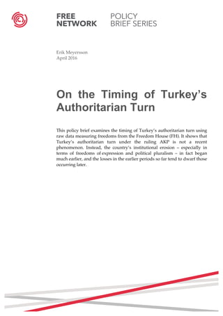 FREE POLICY
NETWORK BRIEF SERIES
	
  
	
  
Erik Meyersson
April 2016
On the Timing of Turkey’s
Authoritarian Turn
This policy brief examines the timing of Turkey’s authoritarian turn using
raw data measuring freedoms from the Freedom House (FH). It shows that
Turkey’s authoritarian turn under the ruling AKP is not a recent
phenomenon. Instead, the country’s institutional erosion – especially in
terms of freedoms of expression and political pluralism – in fact began
much earlier, and the losses in the earlier periods so far tend to dwarf those
occurring later.
	
  
	
  
	
  
	
  
	
  
	
   	
  
	
  
	
  
	
  
	
  
	
  
	
  
	
  
	
  
	
  
	
  
	
  
	
  
	
   	
  
 