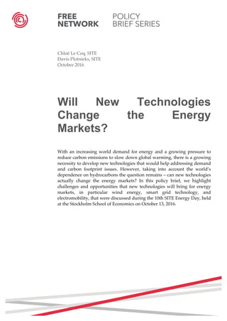FREE POLICY
NETWORK BRIEF SERIES
	
	
Chloé Le Coq, SITE
Davis Plotnieks, SITE
October 2016
Will New Technologies
Change the Energy
Markets?
With an increasing world demand for energy and a growing pressure to
reduce carbon emissions to slow down global warming, there is a growing
necessity to develop new technologies that would help addressing demand
and carbon footprint issues. However, taking into account the world’s
dependence on hydrocarbons the question remains – can new technologies
actually change the energy markets? In this policy brief, we highlight
challenges and opportunities that new technologies will bring for energy
markets, in particular wind energy, smart grid technology, and
electromobility, that were discussed during the 10th SITE Energy Day, held
at the Stockholm School of Economics on October 13, 2016.
	
	
	
	
	
	
	
	
	
	
	
	 	
 