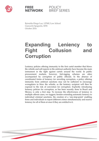FREE POLICY
NETWORK BRIEF SERIES
	
  
	
  
Reinaldo Diogo Luz, UFMG Law School
Giancarlo Spagnolo, SITE
October 2016
Expanding Leniency to
Fight Collusion and
Corruption
Leniency policies offering immunity to the first cartel member that blows
the whistle and self-reports to the antitrust authority have become the main
instrument in the fight against cartels around the world. In public
procurement markets, however, bid-rigging schemes are often
accompanied by corruption of public officials. In the absence of
coordinated forms of leniency for unveiling corruption, a policy offering
immunity from antitrust sanctions may not be sufficient to encourage
wrongdoers to blow the whistle, as the leniency recipient will then be
exposed to the risk of conviction for corruption. Explicitly introducing
leniency policies for corruption, as has been recently done in Brazil and
Mexico, is only a first step. To increase the effectiveness of leniency in
multiple offense cases, we suggest, besides extending automatic leniency to
individual criminal sanctions, the creation of a ‘one-stop-point’ enabling
firms and individuals to report different crimes simultaneously and receive
leniency for all of them at once if they are entitled to it.
	
   	
  
	
  
	
  
	
  
	
  
	
  
	
  
	
  
	
  
	
  
 