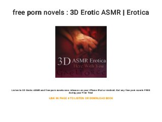 free porn novels : 3D Erotic ASMR | Erotica
Listen to 3D Erotic ASMR and free porn novels new releases on your iPhone iPad or Android. Get any free porn novels FREE
during your Free Trial
LINK IN PAGE 4 TO LISTEN OR DOWNLOAD BOOK
 