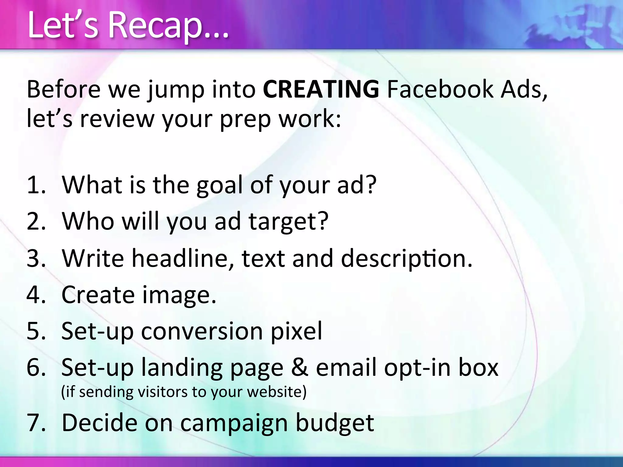 Let’s	Recap…	
Before	we	jump	into	CREATING	Facebook	Ads,	
let’s	review	your	prep	work:	
	
1.  What	is	the	goal	of	your	ad?	
2.  Who	will	you	ad	target?	
3.  Write	headline,	text	and	descrip:on.	
4.  Create	image.	
5.  Set-up	conversion	pixel	
6.  Set-up	landing	page	&	email	opt-in	box		
(if	sending	visitors	to	your	website)	
7.  Decide	on	campaign	budget	
 