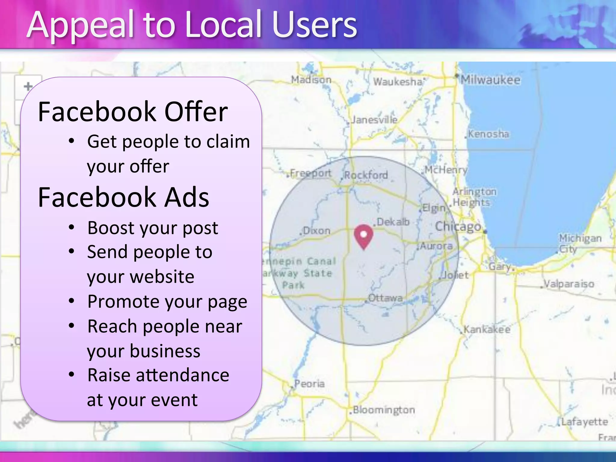 Appeal	to	Local	Users	
Facebook	Oﬀer	
•  Get	people	to	claim	
your	oﬀer	
Facebook	Ads	
•  Boost	your	post	
•  Send	people	to	
your	website	
•  Promote	your	page	
•  Reach	people	near	
your	business	
•  Raise	aIendance	
at	your	event	
 