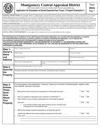Montgomery Central Appraisal District
(936) 756-3354 CONROE· P.O. BOX 2233 ·CONROE, TEXAS 77305-2233·www.mcad-tx.org
Application for Exemption of Goods Exported from Texas: (“Freeport Exemption”)
Year
2016
Page 1
GENERAL INSTRUCTIONS: This exemption applies to “freeport goods” as governed by Texas Constitution, Article VIII, Section 1-j and Tax Code, Section 11.251. The ex-
emption applies to items in your inventory that (1) are or will be forwarded out of Texas within 175 days of the date you acquire them or bring them into Texas and (2) are in
Texas for assembling, storing, manufacturing, repair, maintenance, processing or fabricating purposes. The exemption does not apply to oil, natural gas, or liquid or gaseous mate-
rials that are immediate derivatives of refining of oil or natural gas. The phrase “liquid or gaseous materials that are the immediate derivatives of the refining of oil or natural gas”
is defined in Comptroller Rule 9.4201. The amount of the exemption for this year is normally based on the percentage of your inventory made up by such goods last year.
APPLICATION DEADLINES: You must file the completed exemption application form between January 1 and no later than April 30 of the year for which you are requesting
an exemption. You must furnish all information required by the application. You may file a late application up to midnight the day before the appraisal review board approves the
appraisal records for the year for which you are requesting an exemption. Pursuant to Tax Code, §11.4391, if you do file a late application and your application is approved, you
are liable to each taxing unit for a penalty equal to 10 percent of the difference between the amount of tax imposed by the taxing unit on the inventory or property, a portion of
which consists of freeport goods, and the amount that would otherwise have been imposed.
ANNUAL APPLICATION REQUIRED: You must apply for this exemption each year you claim entitlement to the exemption.
The Chief Appraiser’s Guidelines for the 2016 Freeport Exemption Application are provided with this application. It explains
the Freeport Exemption process; it provides guidance on properly completing the application; and it requests the
documentation required by the Chief Appraiser to validate and approve your exemption.
THE APPLICATION ENTRIES REQUIRED BY LAW ARE MARKED BY AN ASTERISK (*). THE REMAINING ENTRIES ARE
REQUESTED BY THE CHIEF APPRAISER, AS AUTHORIZED BY THE LAW AND AS ADDRESSED IN THE ENCLOSED CHIEF
APPRAISER’S GUIDELINES.
Step 1:
Owner’s
Name
and
Address
*Owner / Corporate Officer Name
*Mailing Address
*City, State, Zip Code
*Name of person preparing application
*Account #
*Tax Payer ID Number
*Phone (Area code and number)
*Driver’s License, Personal I.D. Cert., or Social Security
Number:
*Title
Step 2:
Describe
the
Property
*Location of Inventory (Street address, city, state, zip code)
*Give general description of the types of items in this Inventory. (Use additional sheets if necessary.)
Step 3:
Answer
These
Ques-
tions
About
Your
Property
For the purposes of this application, “inventory” means your inventory of finished goods, supplies, parts,
raw materials, and work in process.
 Will portions of this inventory be transported out of this state this year? . . . . YES NO
 Have you applied for appraisal of your inventory on September 1? . . . . . . . . YES NO
 Were portions of your inventory transported out of this state throughout
last year?. . . . . . . . . . . . . . . . . . . . . . . . . . . . . . . . . . . . . . . . . . . . . . . . . . . . . YES NO
 If not, list the months during which portions of your inventory were
transported out of the state last year. _________________________________________________________
 Will the percentage of goods transported out of Texas this year be
significantly different than the percentage transported out last year?. . . . . . . YES NO
 If yes, why? ______________________________________________________________________
____________________________________________________________________________
____________________________________________________________________________
 