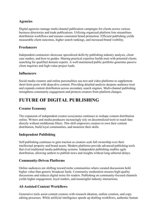 Agencies
Digital agencies manage multi-channel publication campaigns for clients across various
business directories and trade publications. Utilizing organized platform lists streamlines
distribution workflows and ensures consistent brand promotion. Efficient publishing yields
measurable client outcomes, higher search rankings, and increased brand visibility.
Freelancers
Independent contractors showcase specialized skills by publishing industry analysis, client
case studies, and how-to guides. Sharing practical expertise builds trust with potential clients
searching for qualified domain experts. A well-maintained public portfolio generates passive
client inquiries and high-value project leads.
Influencers
Social media creators and online personalities use text and video platforms to supplement
short-form posts with deep-dive content. Providing detailed analysis deepens audience trust
and expands content distribution across secondary search engines. Multi-channel publishing
strengthens community engagement and protects creators from platform changes.
FUTURE OF DIGITAL PUBLISHING
Creator Economy
The expansion of independent creator ecosystems continues to reshape content distribution
online. Writers and media producers increasingly rely on decentralized tools to reach fans
directly without middleman filters. This shift empowers creators to own their content
distribution, build loyal communities, and monetize their skills.
Independent Publishing
Self-publishing continues to gain traction as creators seek full ownership over their
intellectual property and brand assets. Modern platforms provide advanced publishing tools
that rival traditional media publishing systems. Independent publishing enables agile
distribution, allowing authors to publish news and insights without long editorial delays.
Community-Driven Platforms
Online audiences are shifting toward niche communities where curated discussions hold
higher value than generic broadcast feeds. Community moderation ensures high-quality
discussions and reduces digital noise for readers. Publishing on community-focused channels
yields higher engagement, loyal readers, and meaningful industry interactions.
AI-Assisted Content Workflows
Generative tools assist content creators with research ideation, outline creation, and copy
editing processes. While artificial intelligence speeds up drafting workflows, authentic human
 