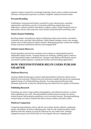 expertise remains essential for real thought leadership. Smart creators combine automated
efficiency with personal experience to produce insightful, audience-focused content.
Personal Branding
Establishing a strong personal brand is essential for career advancement, consulting
opportunities, and business growth. Consistently publishing original ideas across
authoritative websites positions individuals as industry experts. Digital footprints built on
high-quality articles create long-term career benefits and professional networking value.
Multi-Channel Publishing
Reaching modern web audiences requires distributing content across articles, newsletters,
community posts, and short video platforms. Multi-channel strategies ensure your message
reaches users on their preferred content channels. Repurposing primary content into multiple
formats maximizes distribution efficiency and campaign ROI.
Global Content Discovery
Search algorithms and real-time translation tools continue to expand global reach for
independent digital creators. Language barriers are shrinking, enabling quality content to
reach international readers instantaneously. Strategic multi-platform distribution exposes
your brand to global audiences, creating new business and networking opportunities.
HOW FREEPOSTFINDER HELPS USERS PUBLISH
SMARTER
Platform Discovery
Locating reliable posting spaces requires analyzing hundreds of directory options across
different web ecosystems. Platform discovery directories simplify this process by maintaining
updated listings of verified publishing channels. Accessing structured directory data
eliminates guesswork, saving time and protecting your brand from low-quality environments.
Publishing Research
Evaluating site metrics, target audience demographics, and submission policies is critical
before publishing your work. Structured platform profiles present essential site metrics,
content formats, and moderation guidelines in one convenient location. Thorough publishing
research helps you choose channels that deliver strong visibility and traffic returns.
Platform Comparison
Comparing target platforms side by side lets you evaluate domain authority, moderation
speeds, and audience fit before submitting posts. Side-by-side comparison tables clarify
platform trade-offs, helping you pick the right host for your media assets. Strategic
comparison ensures every article lands on a site aligned with your campaign goals.
 