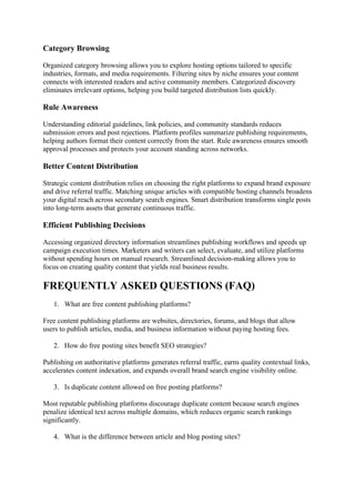 Category Browsing
Organized category browsing allows you to explore hosting options tailored to specific
industries, formats, and media requirements. Filtering sites by niche ensures your content
connects with interested readers and active community members. Categorized discovery
eliminates irrelevant options, helping you build targeted distribution lists quickly.
Rule Awareness
Understanding editorial guidelines, link policies, and community standards reduces
submission errors and post rejections. Platform profiles summarize publishing requirements,
helping authors format their content correctly from the start. Rule awareness ensures smooth
approval processes and protects your account standing across networks.
Better Content Distribution
Strategic content distribution relies on choosing the right platforms to expand brand exposure
and drive referral traffic. Matching unique articles with compatible hosting channels broadens
your digital reach across secondary search engines. Smart distribution transforms single posts
into long-term assets that generate continuous traffic.
Efficient Publishing Decisions
Accessing organized directory information streamlines publishing workflows and speeds up
campaign execution times. Marketers and writers can select, evaluate, and utilize platforms
without spending hours on manual research. Streamlined decision-making allows you to
focus on creating quality content that yields real business results.
FREQUENTLY ASKED QUESTIONS (FAQ)
1. What are free content publishing platforms?
Free content publishing platforms are websites, directories, forums, and blogs that allow
users to publish articles, media, and business information without paying hosting fees.
2. How do free posting sites benefit SEO strategies?
Publishing on authoritative platforms generates referral traffic, earns quality contextual links,
accelerates content indexation, and expands overall brand search engine visibility online.
3. Is duplicate content allowed on free posting platforms?
Most reputable publishing platforms discourage duplicate content because search engines
penalize identical text across multiple domains, which reduces organic search rankings
significantly.
4. What is the difference between article and blog posting sites?
 