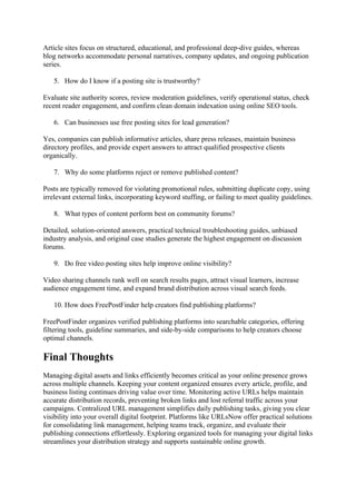Article sites focus on structured, educational, and professional deep-dive guides, whereas
blog networks accommodate personal narratives, company updates, and ongoing publication
series.
5. How do I know if a posting site is trustworthy?
Evaluate site authority scores, review moderation guidelines, verify operational status, check
recent reader engagement, and confirm clean domain indexation using online SEO tools.
6. Can businesses use free posting sites for lead generation?
Yes, companies can publish informative articles, share press releases, maintain business
directory profiles, and provide expert answers to attract qualified prospective clients
organically.
7. Why do some platforms reject or remove published content?
Posts are typically removed for violating promotional rules, submitting duplicate copy, using
irrelevant external links, incorporating keyword stuffing, or failing to meet quality guidelines.
8. What types of content perform best on community forums?
Detailed, solution-oriented answers, practical technical troubleshooting guides, unbiased
industry analysis, and original case studies generate the highest engagement on discussion
forums.
9. Do free video posting sites help improve online visibility?
Video sharing channels rank well on search results pages, attract visual learners, increase
audience engagement time, and expand brand distribution across visual search feeds.
10. How does FreePostFinder help creators find publishing platforms?
FreePostFinder organizes verified publishing platforms into searchable categories, offering
filtering tools, guideline summaries, and side-by-side comparisons to help creators choose
optimal channels.
Final Thoughts
Managing digital assets and links efficiently becomes critical as your online presence grows
across multiple channels. Keeping your content organized ensures every article, profile, and
business listing continues driving value over time. Monitoring active URLs helps maintain
accurate distribution records, preventing broken links and lost referral traffic across your
campaigns. Centralized URL management simplifies daily publishing tasks, giving you clear
visibility into your overall digital footprint. Platforms like URLsNow offer practical solutions
for consolidating link management, helping teams track, organize, and evaluate their
publishing connections effortlessly. Exploring organized tools for managing your digital links
streamlines your distribution strategy and supports sustainable online growth.
 